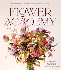 Flower Academy: Easy-to-Follow Tutorials for Arrangements that Awe - Alexander Campbell